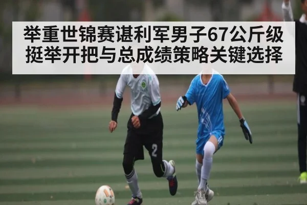 举重世锦赛谌利军男子67公斤级挺举开把与总成绩策略关键选择